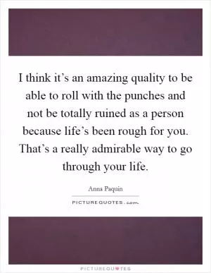 I think it’s an amazing quality to be able to roll with the punches and not be totally ruined as a person because life’s been rough for you. That’s a really admirable way to go through your life Picture Quote #1