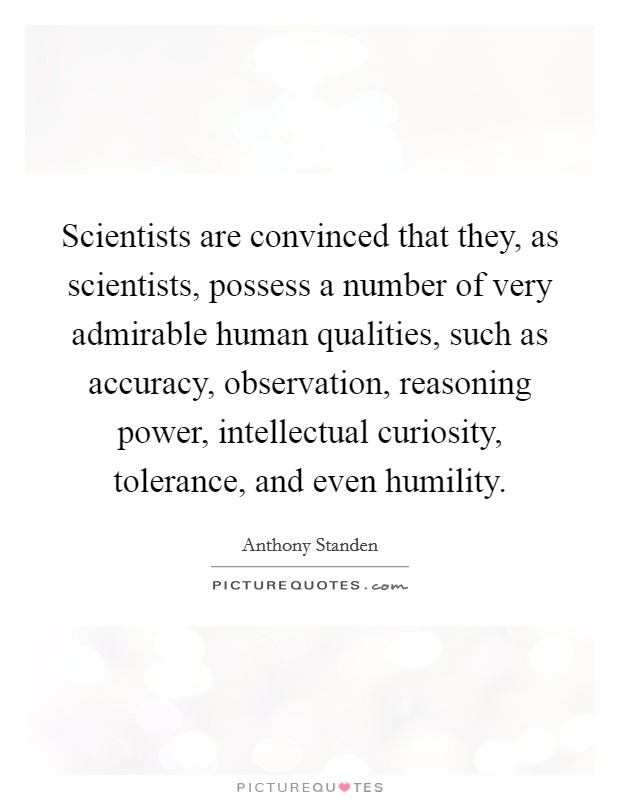 Scientists are convinced that they, as scientists, possess a number of very admirable human qualities, such as accuracy, observation, reasoning power, intellectual curiosity, tolerance, and even humility. Picture Quote #1