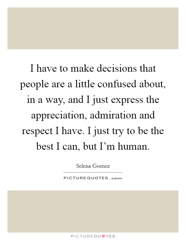 I have to make decisions that people are a little confused about, in a way, and I just express the appreciation, admiration and respect I have. I just try to be the best I can, but I'm human. Picture Quote #1