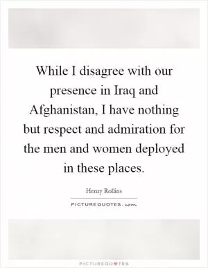 While I disagree with our presence in Iraq and Afghanistan, I have nothing but respect and admiration for the men and women deployed in these places Picture Quote #1