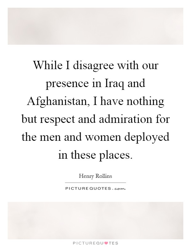 While I disagree with our presence in Iraq and Afghanistan, I have nothing but respect and admiration for the men and women deployed in these places. Picture Quote #1