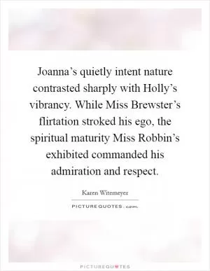 Joanna’s quietly intent nature contrasted sharply with Holly’s vibrancy. While Miss Brewster’s flirtation stroked his ego, the spiritual maturity Miss Robbin’s exhibited commanded his admiration and respect Picture Quote #1