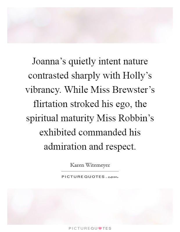 Joanna's quietly intent nature contrasted sharply with Holly's vibrancy. While Miss Brewster's flirtation stroked his ego, the spiritual maturity Miss Robbin's exhibited commanded his admiration and respect. Picture Quote #1