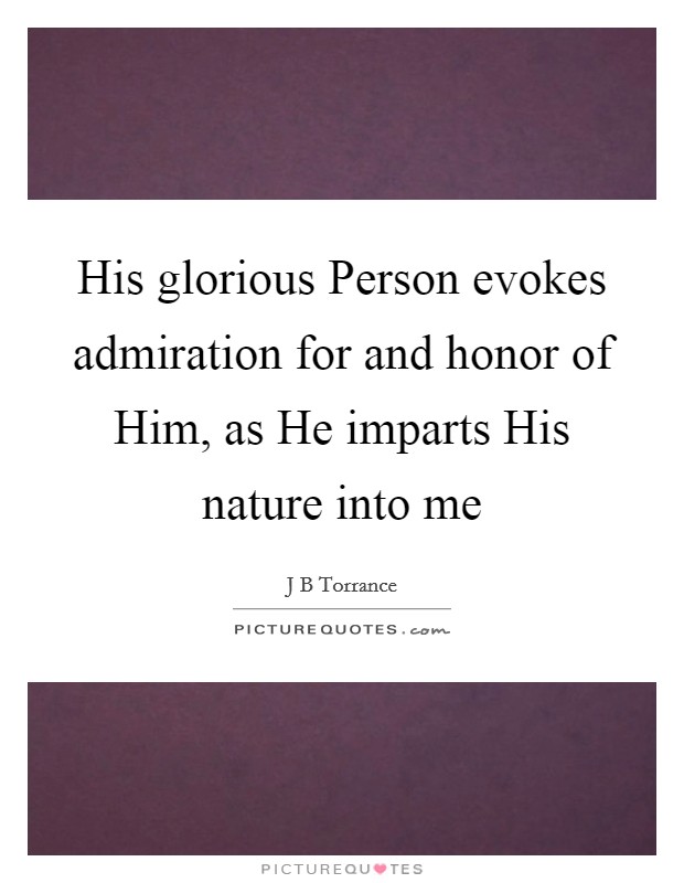 His glorious Person evokes admiration for and honor of Him, as He imparts His nature into me Picture Quote #1