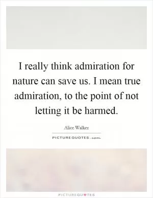 I really think admiration for nature can save us. I mean true admiration, to the point of not letting it be harmed Picture Quote #1