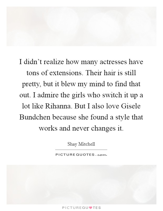 I didn’t realize how many actresses have tons of extensions. Their hair is still pretty, but it blew my mind to find that out. I admire the girls who switch it up a lot like Rihanna. But I also love Gisele Bundchen because she found a style that works and never changes it Picture Quote #1