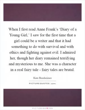 When I first read Anne Frank’s ‘Diary of a Young Girl,’ I saw for the first time that a girl could be a writer and that it had something to do with survival and with ethics and fighting against evil. I admired her, though her diary remained terrifying and mysterious to me. She was a character in a real fairy tale - fairy tales are brutal Picture Quote #1