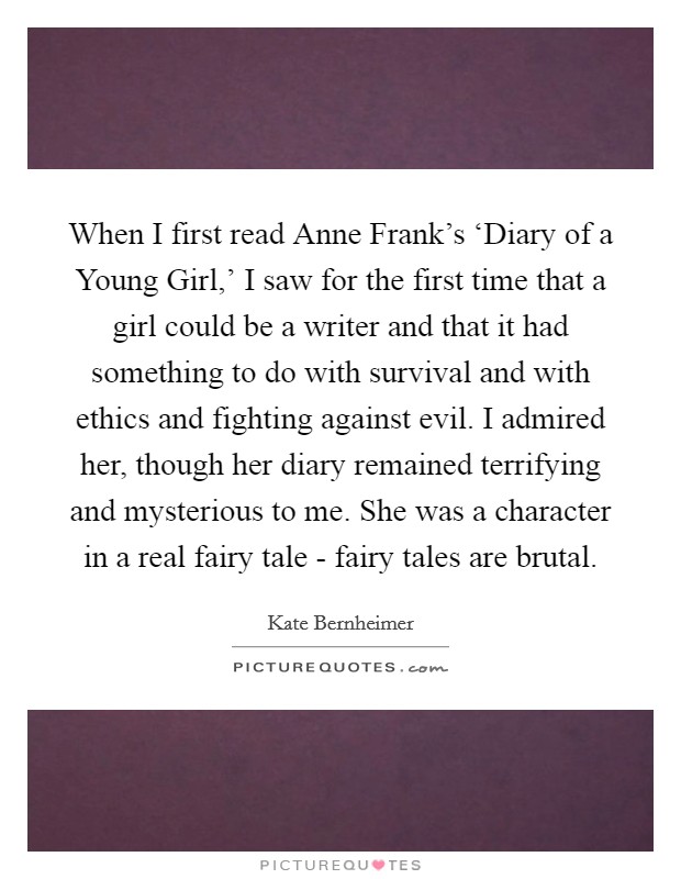 When I first read Anne Frank’s ‘Diary of a Young Girl,’ I saw for the first time that a girl could be a writer and that it had something to do with survival and with ethics and fighting against evil. I admired her, though her diary remained terrifying and mysterious to me. She was a character in a real fairy tale - fairy tales are brutal Picture Quote #1