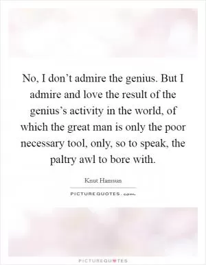 No, I don’t admire the genius. But I admire and love the result of the genius’s activity in the world, of which the great man is only the poor necessary tool, only, so to speak, the paltry awl to bore with Picture Quote #1