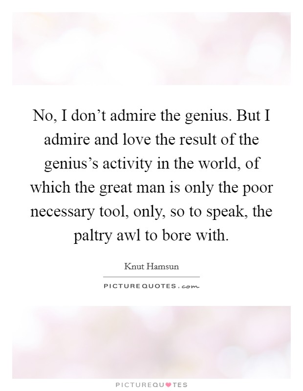No, I don't admire the genius. But I admire and love the result of the genius's activity in the world, of which the great man is only the poor necessary tool, only, so to speak, the paltry awl to bore with. Picture Quote #1