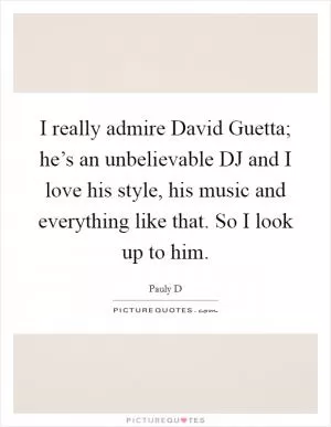 I really admire David Guetta; he’s an unbelievable DJ and I love his style, his music and everything like that. So I look up to him Picture Quote #1