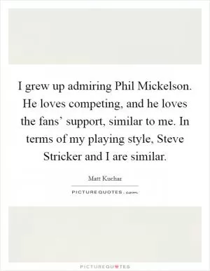 I grew up admiring Phil Mickelson. He loves competing, and he loves the fans’ support, similar to me. In terms of my playing style, Steve Stricker and I are similar Picture Quote #1
