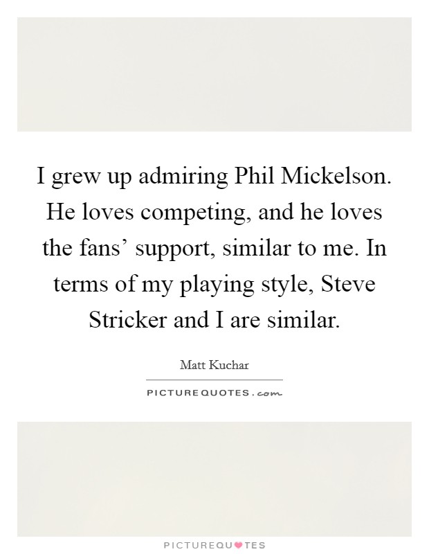 I grew up admiring Phil Mickelson. He loves competing, and he loves the fans' support, similar to me. In terms of my playing style, Steve Stricker and I are similar. Picture Quote #1