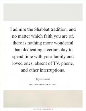 I admire the Shabbat tradition, and no matter which faith you are of, there is nothing more wonderful than dedicating a certain day to spend time with your family and loved ones, absent of TV, phone, and other interruptions Picture Quote #1