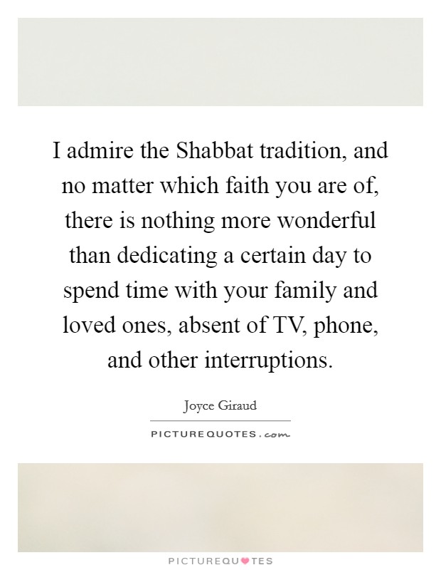 I admire the Shabbat tradition, and no matter which faith you are of, there is nothing more wonderful than dedicating a certain day to spend time with your family and loved ones, absent of TV, phone, and other interruptions. Picture Quote #1