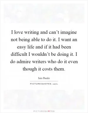 I love writing and can’t imagine not being able to do it. I want an easy life and if it had been difficult I wouldn’t be doing it. I do admire writers who do it even though it costs them Picture Quote #1