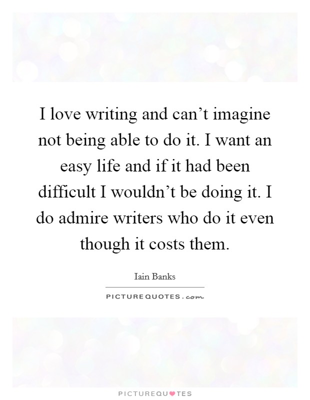 I love writing and can't imagine not being able to do it. I want an easy life and if it had been difficult I wouldn't be doing it. I do admire writers who do it even though it costs them. Picture Quote #1