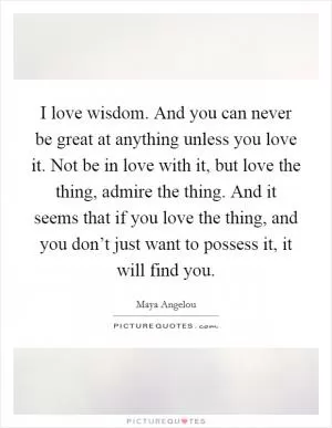 I love wisdom. And you can never be great at anything unless you love it. Not be in love with it, but love the thing, admire the thing. And it seems that if you love the thing, and you don’t just want to possess it, it will find you Picture Quote #1