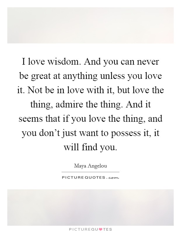 I love wisdom. And you can never be great at anything unless you love it. Not be in love with it, but love the thing, admire the thing. And it seems that if you love the thing, and you don't just want to possess it, it will find you. Picture Quote #1