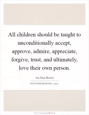 All children should be taught to unconditionally accept, approve, admire, appreciate, forgive, trust, and ultimately, love their own person Picture Quote #1
