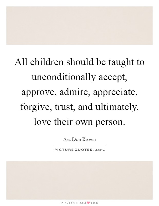 All children should be taught to unconditionally accept, approve, admire, appreciate, forgive, trust, and ultimately, love their own person. Picture Quote #1