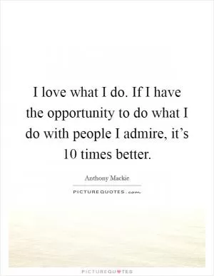 I love what I do. If I have the opportunity to do what I do with people I admire, it’s 10 times better Picture Quote #1