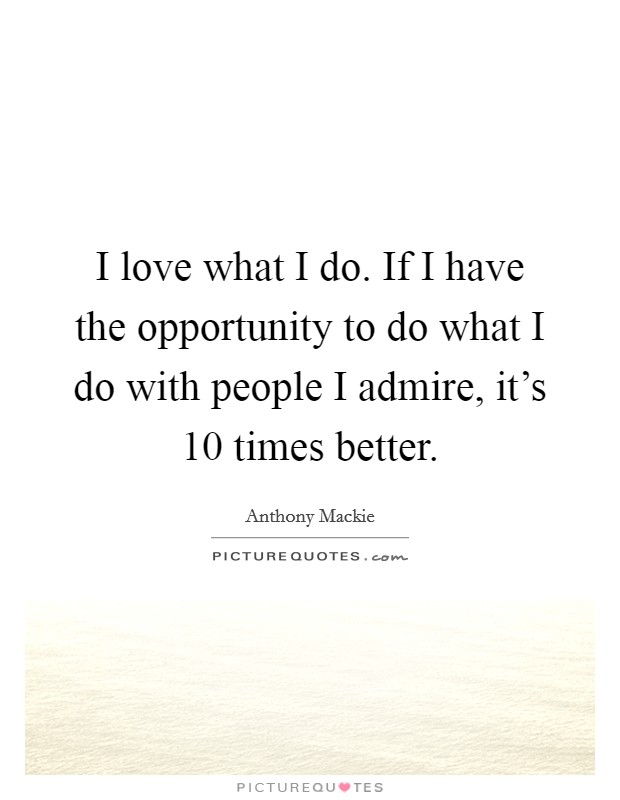 I love what I do. If I have the opportunity to do what I do with people I admire, it's 10 times better. Picture Quote #1