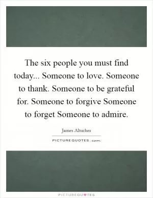 The six people you must find today... Someone to love. Someone to thank. Someone to be grateful for. Someone to forgive Someone to forget Someone to admire Picture Quote #1