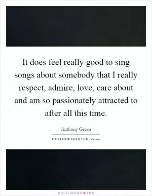 It does feel really good to sing songs about somebody that I really respect, admire, love, care about and am so passionately attracted to after all this time Picture Quote #1