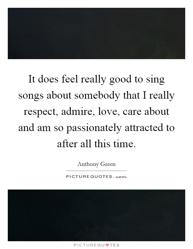 It does feel really good to sing songs about somebody that I really respect, admire, love, care about and am so passionately attracted to after all this time. Picture Quote #1