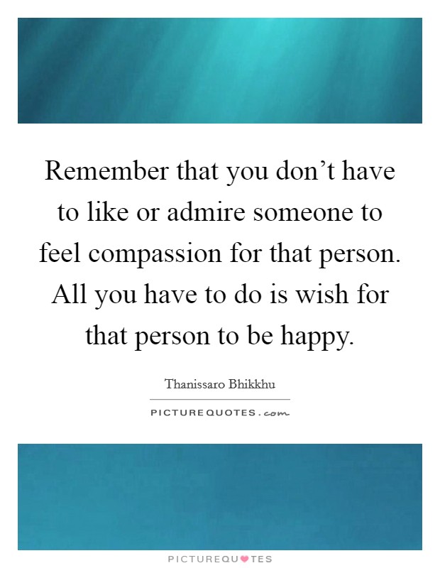 Remember that you don't have to like or admire someone to feel compassion for that person. All you have to do is wish for that person to be happy. Picture Quote #1