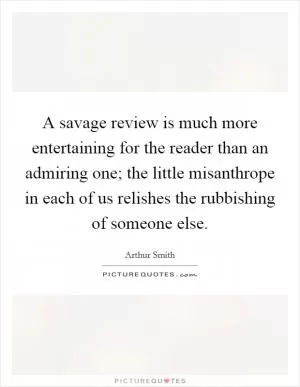 A savage review is much more entertaining for the reader than an admiring one; the little misanthrope in each of us relishes the rubbishing of someone else Picture Quote #1