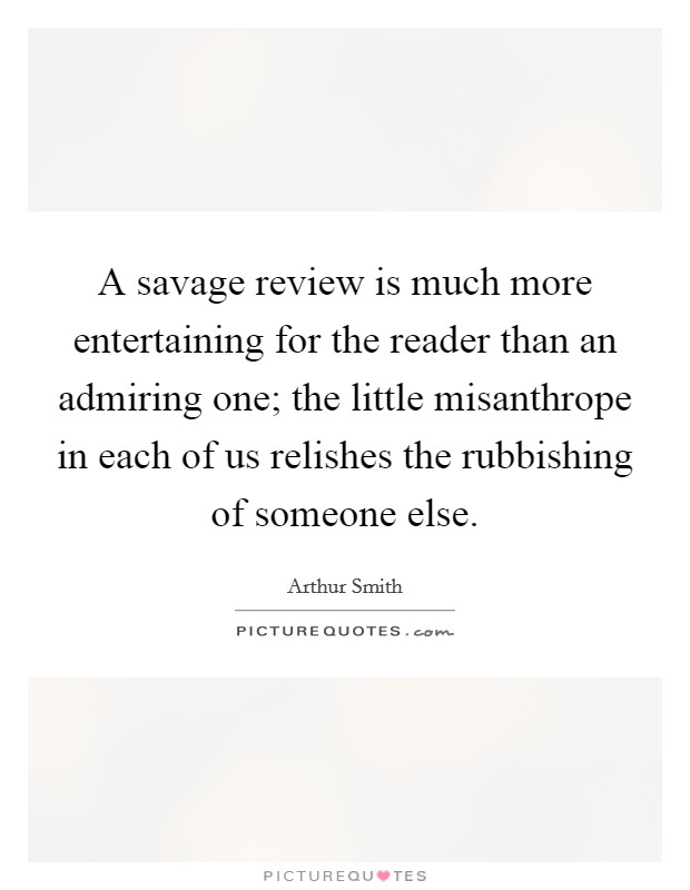 A savage review is much more entertaining for the reader than an admiring one; the little misanthrope in each of us relishes the rubbishing of someone else. Picture Quote #1