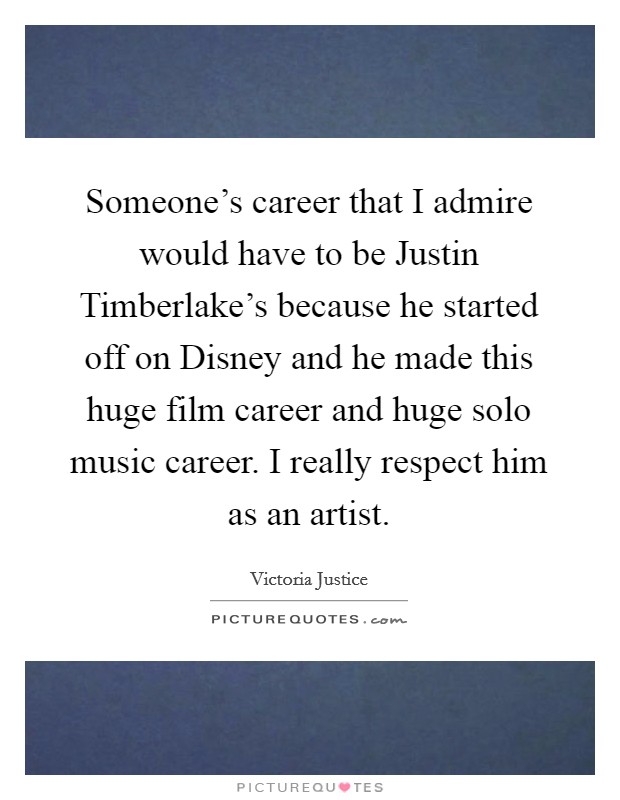Someone's career that I admire would have to be Justin Timberlake's because he started off on Disney and he made this huge film career and huge solo music career. I really respect him as an artist. Picture Quote #1