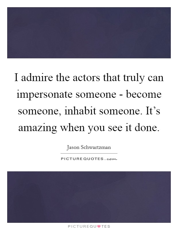 I admire the actors that truly can impersonate someone - become someone, inhabit someone. It's amazing when you see it done. Picture Quote #1