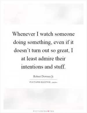 Whenever I watch someone doing something, even if it doesn’t turn out so great, I at least admire their intentions and stuff Picture Quote #1