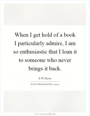 When I get hold of a book I particularly admire, I am so enthusiastic that I loan it to someone who never brings it back Picture Quote #1