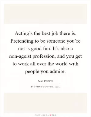 Acting’s the best job there is. Pretending to be someone you’re not is good fun. It’s also a non-ageist profession, and you get to work all over the world with people you admire Picture Quote #1