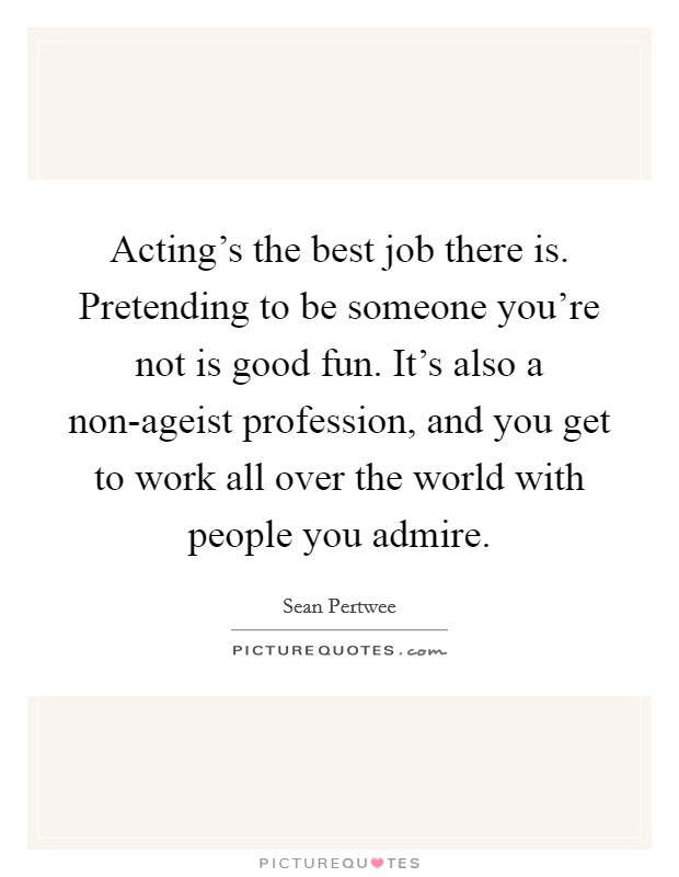 Acting's the best job there is. Pretending to be someone you're not is good fun. It's also a non-ageist profession, and you get to work all over the world with people you admire. Picture Quote #1
