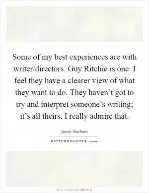 Some of my best experiences are with writer/directors. Guy Ritchie is one. I feel they have a clearer view of what they want to do. They haven’t got to try and interpret someone’s writing; it’s all theirs. I really admire that Picture Quote #1