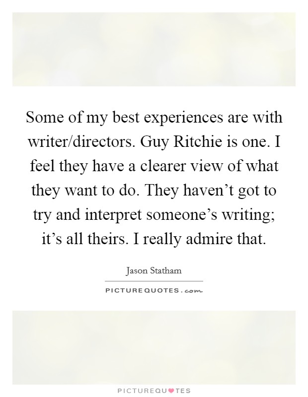 Some of my best experiences are with writer/directors. Guy Ritchie is one. I feel they have a clearer view of what they want to do. They haven't got to try and interpret someone's writing; it's all theirs. I really admire that. Picture Quote #1