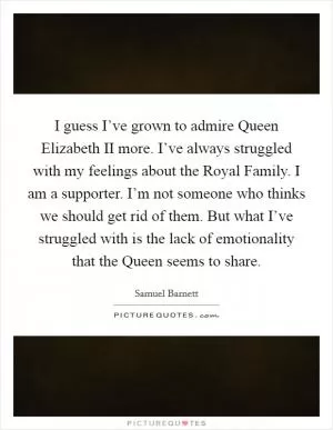 I guess I’ve grown to admire Queen Elizabeth II more. I’ve always struggled with my feelings about the Royal Family. I am a supporter. I’m not someone who thinks we should get rid of them. But what I’ve struggled with is the lack of emotionality that the Queen seems to share Picture Quote #1