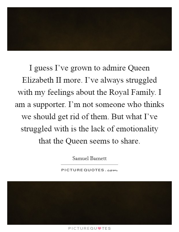 I guess I've grown to admire Queen Elizabeth II more. I've always struggled with my feelings about the Royal Family. I am a supporter. I'm not someone who thinks we should get rid of them. But what I've struggled with is the lack of emotionality that the Queen seems to share. Picture Quote #1