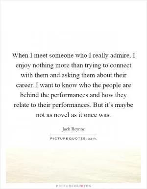 When I meet someone who I really admire, I enjoy nothing more than trying to connect with them and asking them about their career. I want to know who the people are behind the performances and how they relate to their performances. But it’s maybe not as novel as it once was Picture Quote #1