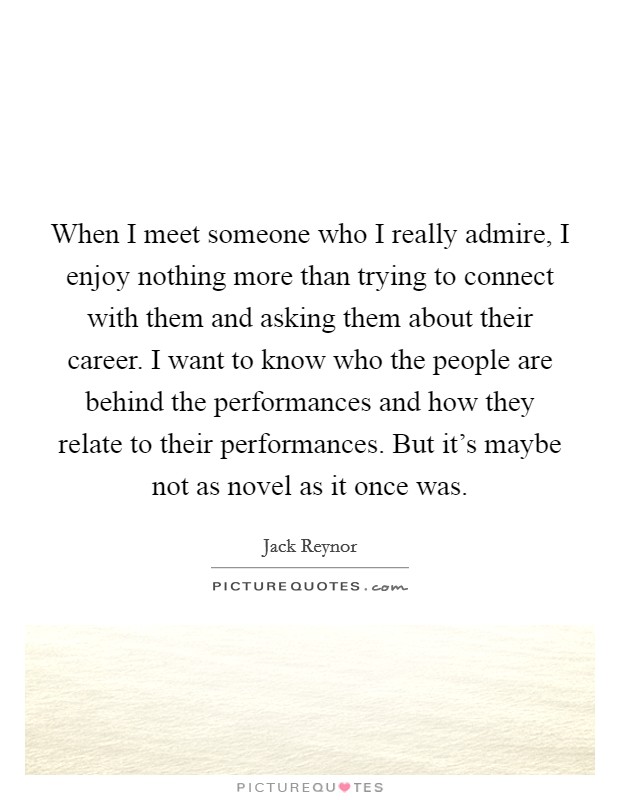 When I meet someone who I really admire, I enjoy nothing more than trying to connect with them and asking them about their career. I want to know who the people are behind the performances and how they relate to their performances. But it's maybe not as novel as it once was. Picture Quote #1