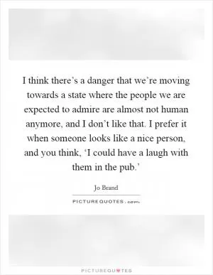 I think there’s a danger that we’re moving towards a state where the people we are expected to admire are almost not human anymore, and I don’t like that. I prefer it when someone looks like a nice person, and you think, ‘I could have a laugh with them in the pub.’ Picture Quote #1