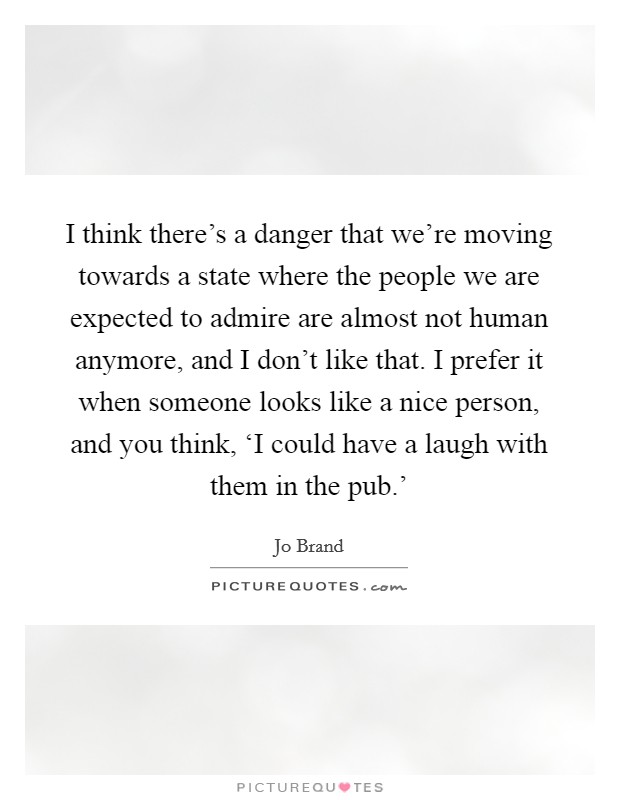 I think there's a danger that we're moving towards a state where the people we are expected to admire are almost not human anymore, and I don't like that. I prefer it when someone looks like a nice person, and you think, ‘I could have a laugh with them in the pub.' Picture Quote #1