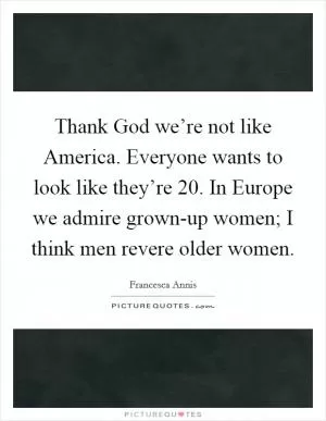 Thank God we’re not like America. Everyone wants to look like they’re 20. In Europe we admire grown-up women; I think men revere older women Picture Quote #1