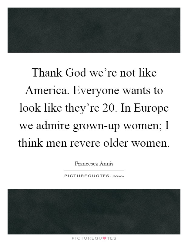 Thank God we're not like America. Everyone wants to look like they're 20. In Europe we admire grown-up women; I think men revere older women. Picture Quote #1