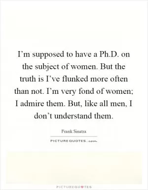 I’m supposed to have a Ph.D. on the subject of women. But the truth is I’ve flunked more often than not. I’m very fond of women; I admire them. But, like all men, I don’t understand them Picture Quote #1